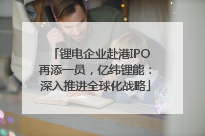 锂电企业赴港IPO再添一员，亿纬锂能：深入推进全球化战略