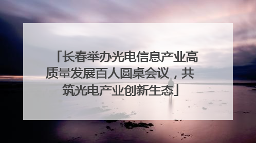 长春举办光电信息产业高质量发展百人圆桌会议，共筑光电产业创新生态