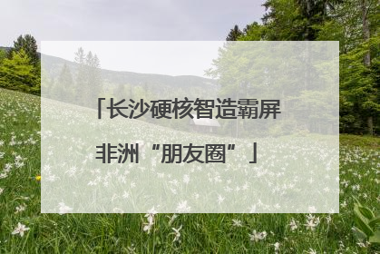 长沙硬核智造霸屏非洲“朋友圈”