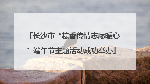 长沙市“粽香传情志愿暖心”端午节主题活动成功举办