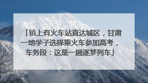 镇上有火车站直达城区，甘肃一地学子选择乘火车参加高考，车务段：这是一趟逐梦列车