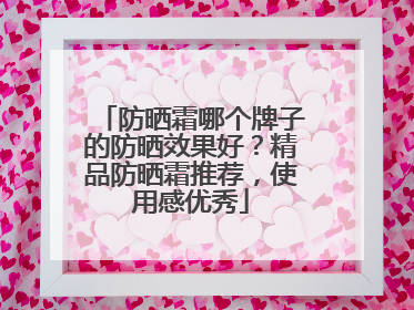 防晒霜哪个牌子的防晒效果好？精品防晒霜推荐，使用感优秀