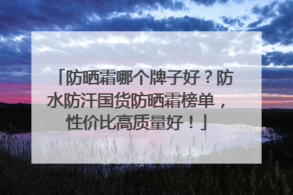 防晒霜哪个牌子好？防水防汗国货防晒霜榜单，性价比高质量好！