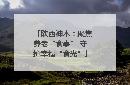 陕西神木：聚焦养老“食事” 守护幸福“食光”
