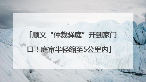 顺义“仲裁驿庭”开到家门口！庭审半径缩至5公里内