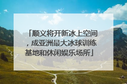 顺义将开新冰上空间，成亚洲最大冰球训练基地和休闲娱乐场所