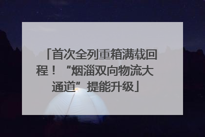 首次全列重箱满载回程！“烟淄双向物流大通道”提能升级