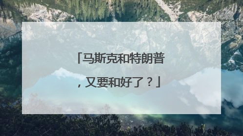 马斯克和特朗普，又要和好了？