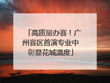 高质量办赛！广州赛区首演专业中彰显花城温度