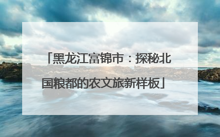 黑龙江富锦市：探秘北国粮都的农文旅新样板