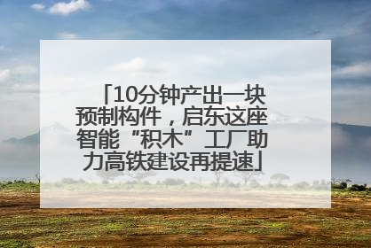 10分钟产出一块预制构件，启东这座智能“积木”工厂助力高铁建设再提速