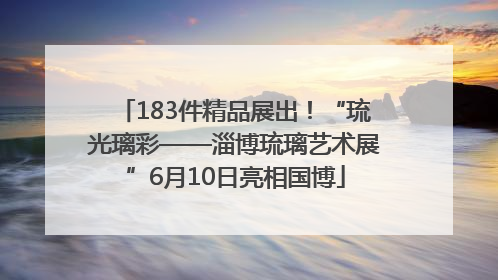 183件精品展出！“琉光璃彩——淄博琉璃艺术展”6月10日亮相国博