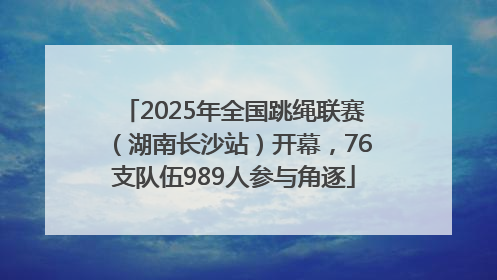 2025年全国跳绳联赛（湖南长沙站）开幕，76支队伍989人参与角逐