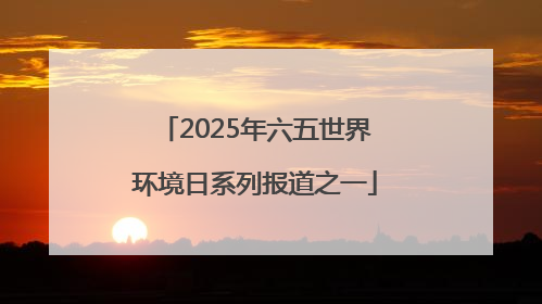 2025年六五世界环境日系列报道之一