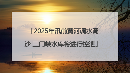 2025年汛前黄河调水调沙 三门峡水库将进行控泄