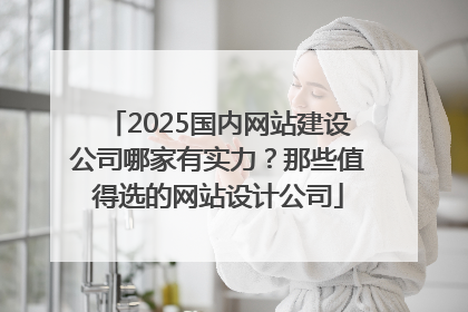 2025国内网站建设公司哪家有实力？那些值得选的网站设计公司