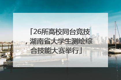 26所高校同台竞技，湖南省大学生测绘综合技能大赛举行
