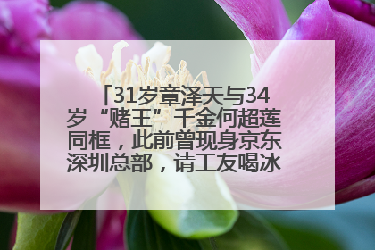 31岁章泽天与34岁“赌王”千金何超莲同框，此前曾现身京东深圳总部，请工友喝冰饮，点了300多杯