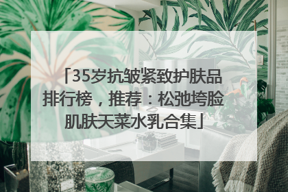 35岁抗皱紧致护肤品排行榜，推荐：松弛垮脸肌肤天菜水乳合集