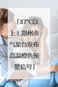 37℃以上！郑州市气象台发布高温橙色预警信号