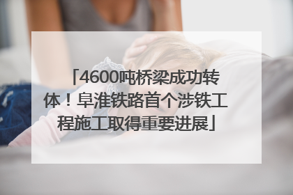 4600吨桥梁成功转体！阜淮铁路首个涉铁工程施工取得重要进展