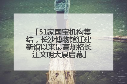 51家国宝机构集结，长沙博物馆迁建新馆以来最高规格长江文明大展启幕