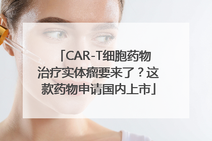 CAR-T细胞药物治疗实体瘤要来了？这款药物申请国内上市