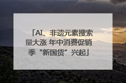 AI、非遗元素搜索量大涨 年中消费促销季“新国货”兴起